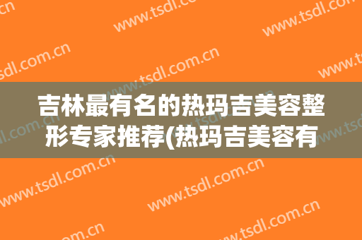 吉林最有名的热玛吉美容整形专家推荐(热玛吉美容有效果吗)