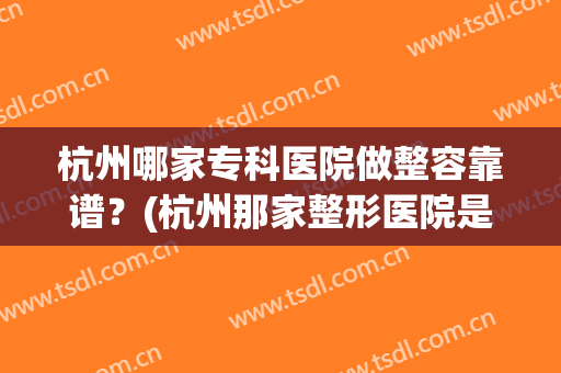 杭州哪家专科医院做整容靠谱？(杭州那家整形医院是正规的)