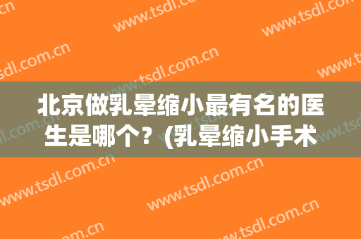 北京做乳晕缩小最有名的医生是哪个？(乳晕缩小手术对比)