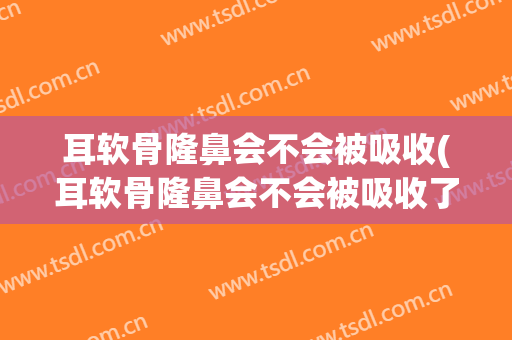 耳软骨隆鼻会不会被吸收(耳软骨隆鼻会不会被吸收了)
