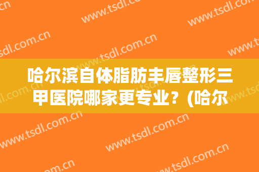 哈尔滨自体脂肪丰唇整形三甲医院哪家更专业？(哈尔滨面部吸脂哪个医院好)