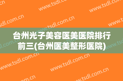 台州光子美容医美医院排行前三(台州医美整形医院)