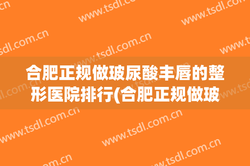 合肥正规做玻尿酸丰唇的整形医院排行(合肥正规做玻尿酸丰唇的整形医院排行榜)