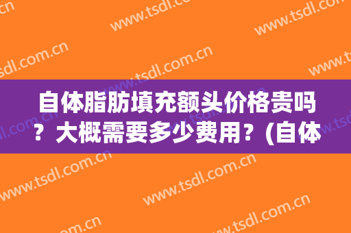 自体脂肪填充额头价格贵吗？大概需要多少费用？(自体脂肪填充大概需要多少钱)
