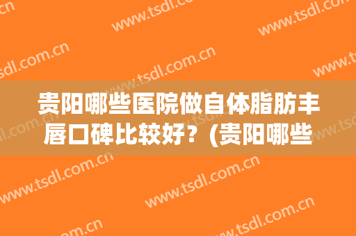 贵阳哪些医院做自体脂肪丰唇口碑比较好？(贵阳哪些医院做自体脂肪丰唇口碑比较好的)
