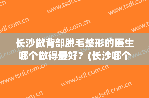 长沙做背部脱毛整形的医生哪个做得最好？(长沙哪个医院脱毛比较好)
