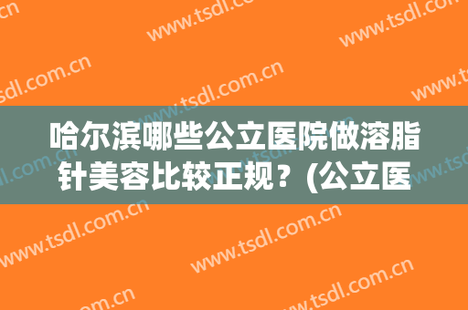 哈尔滨哪些公立医院做溶脂针美容比较正规？(公立医院有溶脂针吗)