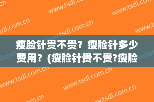 瘦脸针贵不贵？瘦脸针多少费用？(瘦脸针贵不贵?瘦脸针多少费用呢)