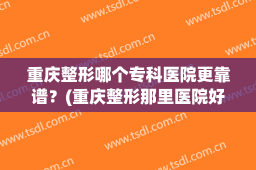 重庆整形哪个专科医院更靠谱？(重庆整形那里医院好)
