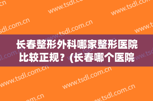 长春整形外科哪家整形医院比较正规？(长春哪个医院整形外科好)