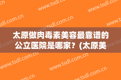 太原做肉毒素美容最靠谱的公立医院是哪家？(太原美容医院有哪些)