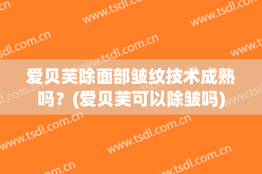 爱贝芙除面部皱纹技术成熟吗？(爱贝芙可以除皱吗)