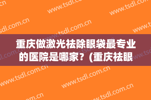 重庆做激光祛除眼袋最专业的医院是哪家？(重庆祛眼袋医院祛哪好)