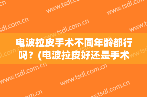 电波拉皮手术不同年龄都行吗？(电波拉皮好还是手术拉皮好)
