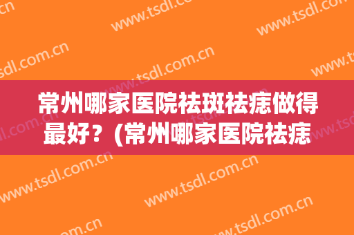 常州哪家医院祛斑祛痣做得最好？(常州哪家医院祛痣比较好)