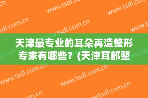 天津最专业的耳朵再造整形专家有哪些？(天津耳部整形医院)