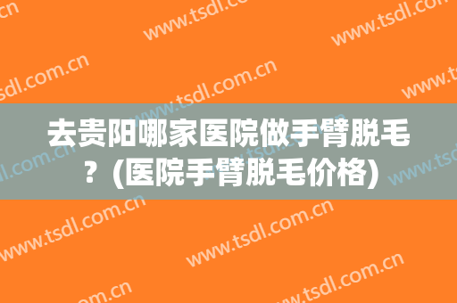 去贵阳哪家医院做手臂脱毛？(医院手臂脱毛价格)