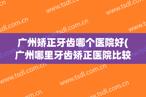 广州矫正牙齿哪个医院好(广州哪里牙齿矫正医院比较好)