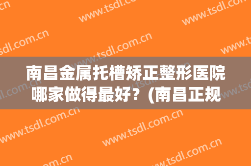 南昌金属托槽矫正整形医院哪家做得最好？(南昌正规整形医院)