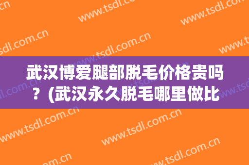 武汉博爱腿部脱毛价格贵吗？(武汉永久脱毛哪里做比较好)
