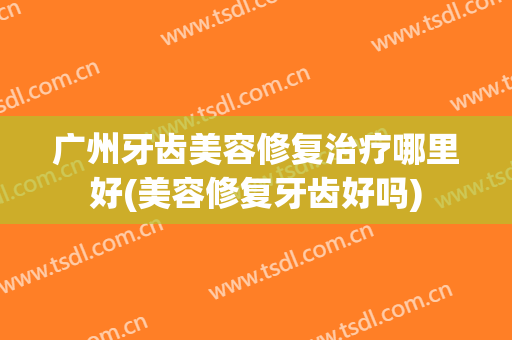 广州牙齿美容修复治疗哪里好(美容修复牙齿好吗)