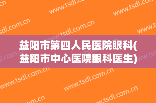 益阳市第四人民医院眼科(益阳市中心医院眼科医生)