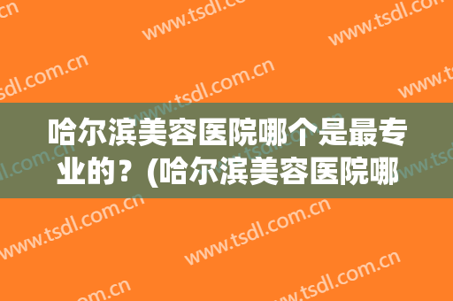 哈尔滨美容医院哪个是最专业的？(哈尔滨美容医院哪个是最专业的医院)