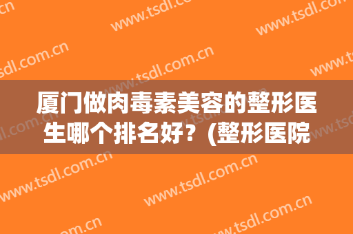 厦门做肉毒素美容的整形医生哪个排名好？(整形医院的肉毒素为啥便宜)