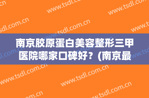 南京胶原蛋白美容整形三甲医院哪家口碑好?(南京最好的医美整形医院) 南京胶原蛋白美容整形三甲医院哪家口碑好?(南京最好的医美整形医院)