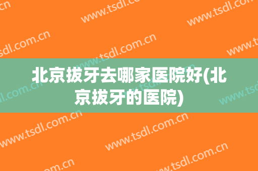 北京拔牙去哪家医院好(北京拔牙的医院)