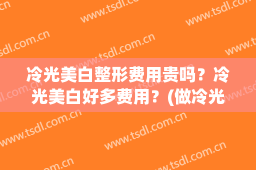 冷光美白整形费用贵吗？冷光美白好多费用？(做冷光美白多少钱)