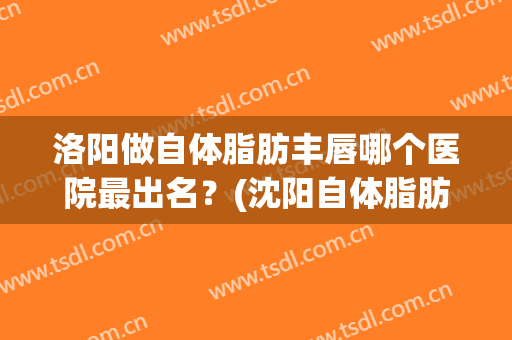 洛阳做自体脂肪丰唇哪个医院最出名？(沈阳自体脂肪丰胸哪家医院做的好)