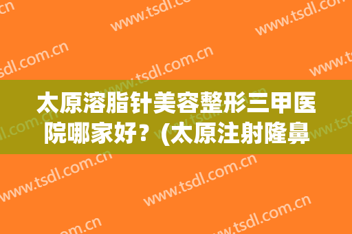 太原溶脂针美容整形三甲医院哪家好？(太原注射隆鼻医院哪个好)