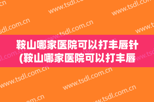 鞍山哪家医院可以打丰唇针(鞍山哪家医院可以打丰唇针的)