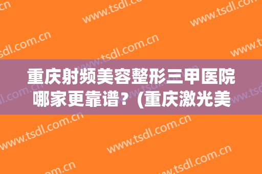 重庆射频美容整形三甲医院哪家更靠谱？(重庆激光美容三甲医院)