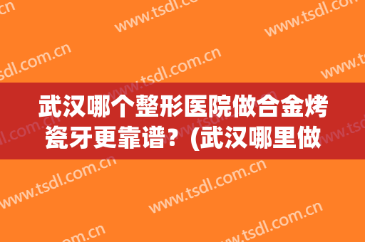 武汉哪个整形医院做合金烤瓷牙更靠谱？(武汉哪里做烤瓷牙最好)