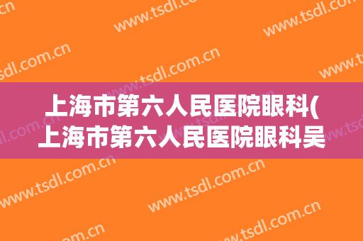上海市第六人民医院眼科(上海市第六人民医院眼科吴强主任医师)