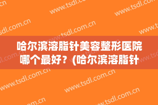 哈尔滨溶脂针美容整形医院哪个最好?(哈尔滨溶脂针美容整形医院哪个最好呢) 哈尔滨溶脂针美容整形医院哪个最好?(哈尔滨溶脂针美容整形医院哪个最好呢)