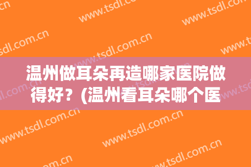 温州做耳朵再造哪家医院做得好？(温州看耳朵哪个医生最好)