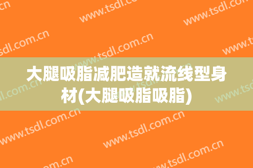 大腿吸脂减肥造就流线型身材(大腿吸脂吸脂)