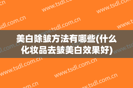 美白除皱方法有哪些(什么化妆品去皱美白效果好)