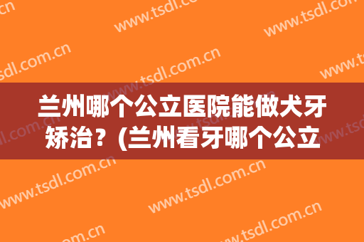 兰州哪个公立医院能做犬牙矫治？(兰州看牙哪个公立医院好)