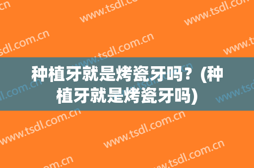 种植牙就是烤瓷牙吗？(种植牙就是烤瓷牙吗)