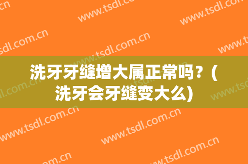 洗牙牙缝增大属正常吗？(洗牙会牙缝变大么)