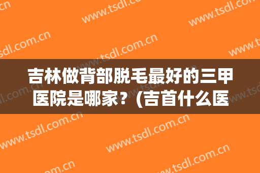 吉林做背部脱毛最好的三甲医院是哪家？(吉首什么医院可以脱毛)