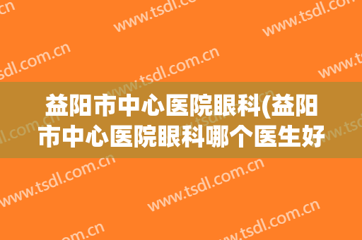 益阳市中心医院眼科(益阳市中心医院眼科哪个医生好)