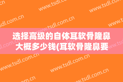 选择高级的自体耳软骨隆鼻大概多少钱(耳软骨隆鼻要大概多少钱)