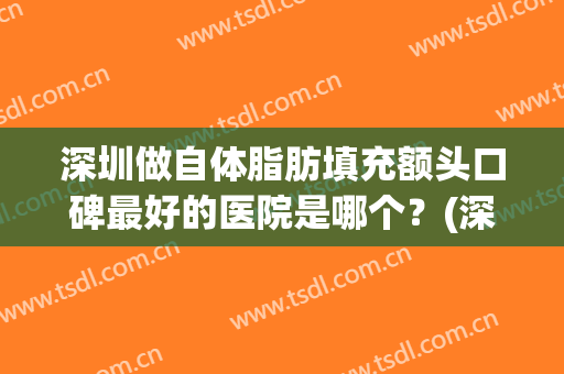 深圳做自体脂肪填充额头口碑最好的医院是哪个？(深圳哪家医院做脂肪填充好)