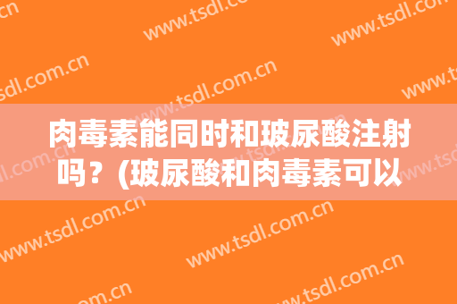 肉毒素能同时和玻尿酸注射吗？(玻尿酸和肉毒素可以同时打吗)
