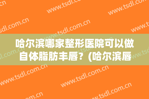 哈尔滨哪家整形医院可以做自体脂肪丰唇？(哈尔滨唇部整形哪里做得好)